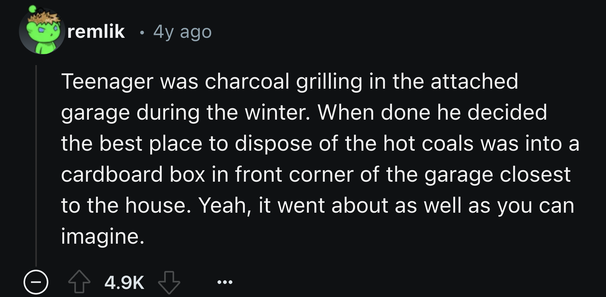 screenshot - remlik 4y ago Teenager was charcoal grilling in the attached garage during the winter. When done he decided the best place to dispose of the hot coals was into a cardboard box in front corner of the garage closest to the house. Yeah, it went 